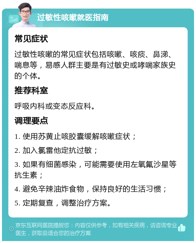 过敏性咳嗽就医指南 常见症状 过敏性咳嗽的常见症状包括咳嗽、咳痰、鼻涕、喘息等，易感人群主要是有过敏史或哮喘家族史的个体。 推荐科室 呼吸内科或变态反应科。 调理要点 1. 使用苏黄止咳胶囊缓解咳嗽症状； 2. 加入氯雷他定抗过敏； 3. 如果有细菌感染，可能需要使用左氧氟沙星等抗生素； 4. 避免辛辣油炸食物，保持良好的生活习惯； 5. 定期复查，调整治疗方案。