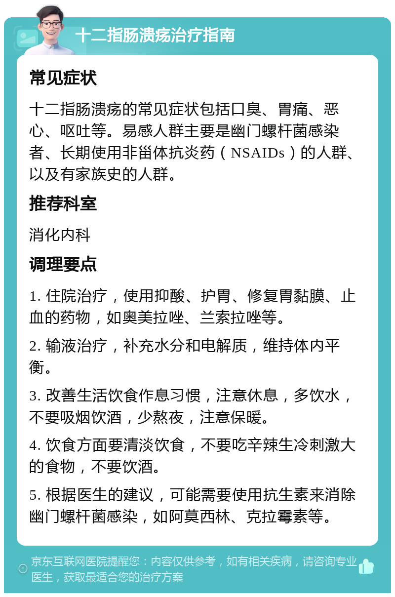 十二指肠溃疡治疗指南 常见症状 十二指肠溃疡的常见症状包括口臭、胃痛、恶心、呕吐等。易感人群主要是幽门螺杆菌感染者、长期使用非甾体抗炎药（NSAIDs）的人群、以及有家族史的人群。 推荐科室 消化内科 调理要点 1. 住院治疗，使用抑酸、护胃、修复胃黏膜、止血的药物，如奥美拉唑、兰索拉唑等。 2. 输液治疗，补充水分和电解质，维持体内平衡。 3. 改善生活饮食作息习惯，注意休息，多饮水，不要吸烟饮酒，少熬夜，注意保暖。 4. 饮食方面要清淡饮食，不要吃辛辣生冷刺激大的食物，不要饮酒。 5. 根据医生的建议，可能需要使用抗生素来消除幽门螺杆菌感染，如阿莫西林、克拉霉素等。