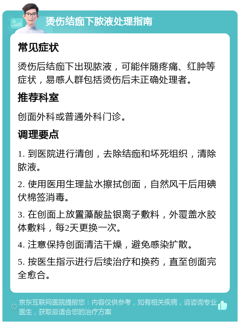 烫伤结痂下脓液处理指南 常见症状 烫伤后结痂下出现脓液，可能伴随疼痛、红肿等症状，易感人群包括烫伤后未正确处理者。 推荐科室 创面外科或普通外科门诊。 调理要点 1. 到医院进行清创，去除结痂和坏死组织，清除脓液。 2. 使用医用生理盐水擦拭创面，自然风干后用碘伏棉签消毒。 3. 在创面上放置藻酸盐银离子敷料，外覆盖水胶体敷料，每2天更换一次。 4. 注意保持创面清洁干燥，避免感染扩散。 5. 按医生指示进行后续治疗和换药，直至创面完全愈合。