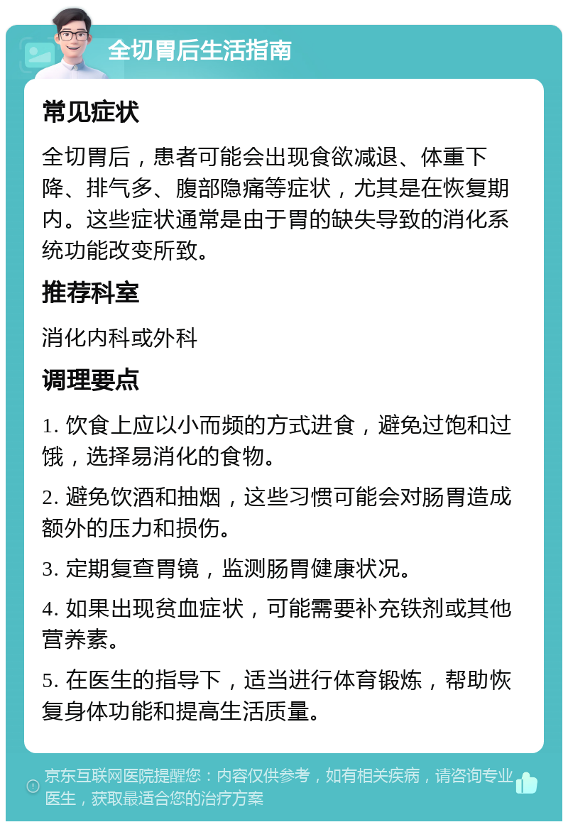 全切胃后生活指南 常见症状 全切胃后，患者可能会出现食欲减退、体重下降、排气多、腹部隐痛等症状，尤其是在恢复期内。这些症状通常是由于胃的缺失导致的消化系统功能改变所致。 推荐科室 消化内科或外科 调理要点 1. 饮食上应以小而频的方式进食，避免过饱和过饿，选择易消化的食物。 2. 避免饮酒和抽烟，这些习惯可能会对肠胃造成额外的压力和损伤。 3. 定期复查胃镜，监测肠胃健康状况。 4. 如果出现贫血症状，可能需要补充铁剂或其他营养素。 5. 在医生的指导下，适当进行体育锻炼，帮助恢复身体功能和提高生活质量。