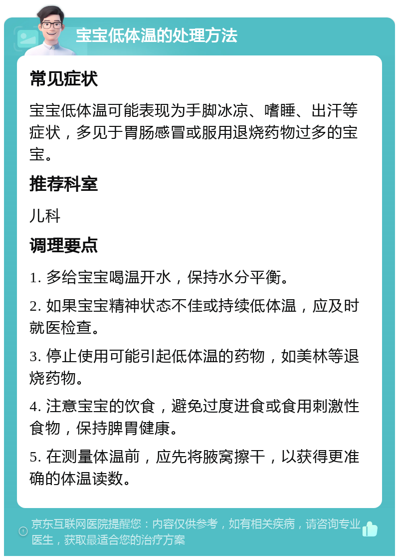 宝宝低体温的处理方法 常见症状 宝宝低体温可能表现为手脚冰凉、嗜睡、出汗等症状，多见于胃肠感冒或服用退烧药物过多的宝宝。 推荐科室 儿科 调理要点 1. 多给宝宝喝温开水，保持水分平衡。 2. 如果宝宝精神状态不佳或持续低体温，应及时就医检查。 3. 停止使用可能引起低体温的药物，如美林等退烧药物。 4. 注意宝宝的饮食，避免过度进食或食用刺激性食物，保持脾胃健康。 5. 在测量体温前，应先将腋窝擦干，以获得更准确的体温读数。