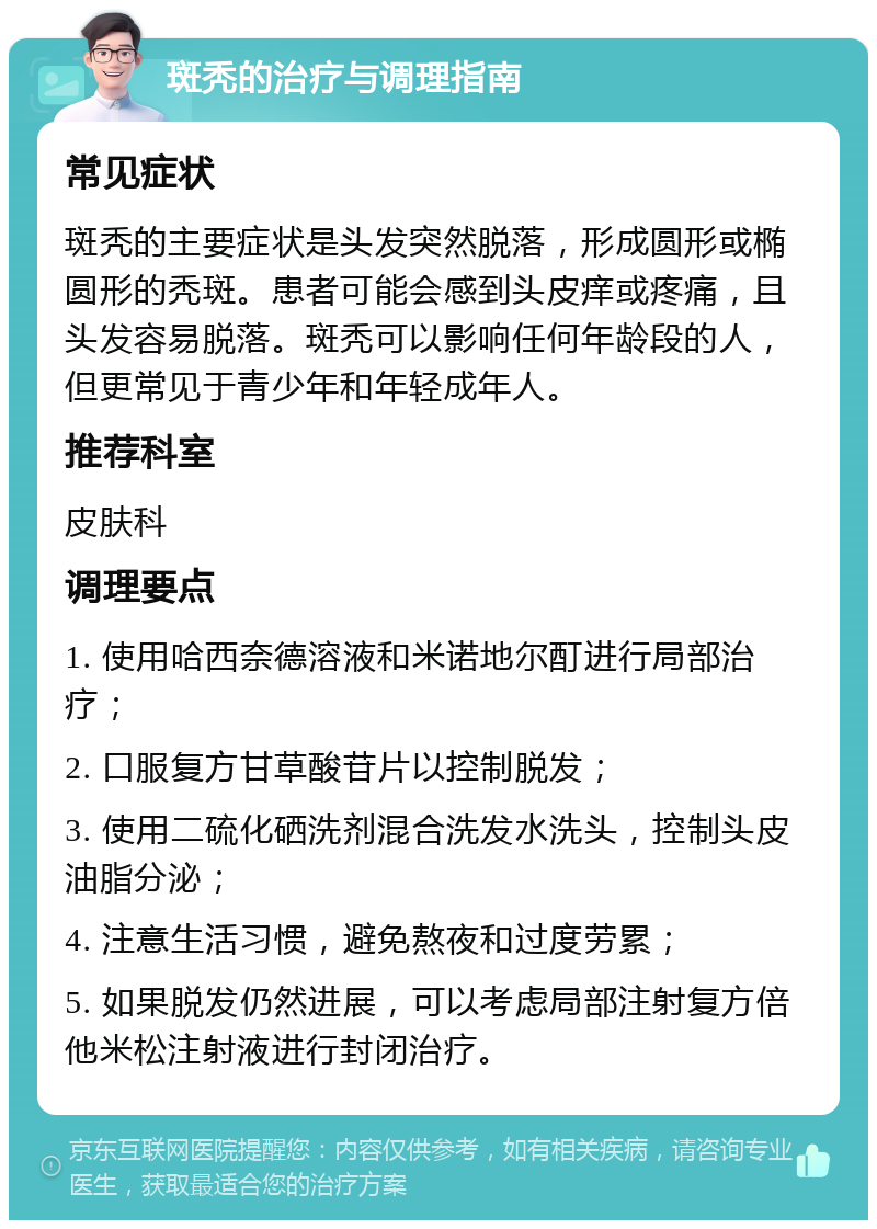 斑秃的治疗与调理指南 常见症状 斑秃的主要症状是头发突然脱落，形成圆形或椭圆形的秃斑。患者可能会感到头皮痒或疼痛，且头发容易脱落。斑秃可以影响任何年龄段的人，但更常见于青少年和年轻成年人。 推荐科室 皮肤科 调理要点 1. 使用哈西奈德溶液和米诺地尔酊进行局部治疗； 2. 口服复方甘草酸苷片以控制脱发； 3. 使用二硫化硒洗剂混合洗发水洗头，控制头皮油脂分泌； 4. 注意生活习惯，避免熬夜和过度劳累； 5. 如果脱发仍然进展，可以考虑局部注射复方倍他米松注射液进行封闭治疗。