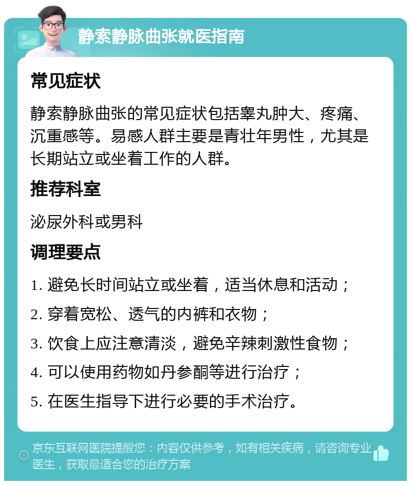 静索静脉曲张就医指南 常见症状 静索静脉曲张的常见症状包括睾丸肿大、疼痛、沉重感等。易感人群主要是青壮年男性，尤其是长期站立或坐着工作的人群。 推荐科室 泌尿外科或男科 调理要点 1. 避免长时间站立或坐着，适当休息和活动； 2. 穿着宽松、透气的内裤和衣物； 3. 饮食上应注意清淡，避免辛辣刺激性食物； 4. 可以使用药物如丹参酮等进行治疗； 5. 在医生指导下进行必要的手术治疗。