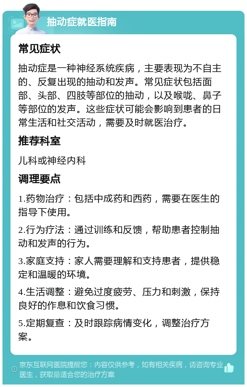 抽动症就医指南 常见症状 抽动症是一种神经系统疾病，主要表现为不自主的、反复出现的抽动和发声。常见症状包括面部、头部、四肢等部位的抽动，以及喉咙、鼻子等部位的发声。这些症状可能会影响到患者的日常生活和社交活动，需要及时就医治疗。 推荐科室 儿科或神经内科 调理要点 1.药物治疗：包括中成药和西药，需要在医生的指导下使用。 2.行为疗法：通过训练和反馈，帮助患者控制抽动和发声的行为。 3.家庭支持：家人需要理解和支持患者，提供稳定和温暖的环境。 4.生活调整：避免过度疲劳、压力和刺激，保持良好的作息和饮食习惯。 5.定期复查：及时跟踪病情变化，调整治疗方案。