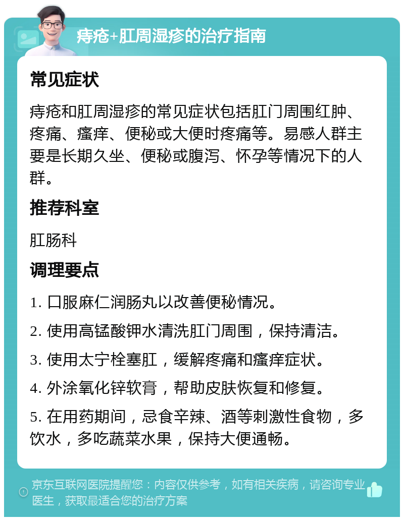 痔疮+肛周湿疹的治疗指南 常见症状 痔疮和肛周湿疹的常见症状包括肛门周围红肿、疼痛、瘙痒、便秘或大便时疼痛等。易感人群主要是长期久坐、便秘或腹泻、怀孕等情况下的人群。 推荐科室 肛肠科 调理要点 1. 口服麻仁润肠丸以改善便秘情况。 2. 使用高锰酸钾水清洗肛门周围，保持清洁。 3. 使用太宁栓塞肛，缓解疼痛和瘙痒症状。 4. 外涂氧化锌软膏，帮助皮肤恢复和修复。 5. 在用药期间，忌食辛辣、酒等刺激性食物，多饮水，多吃蔬菜水果，保持大便通畅。