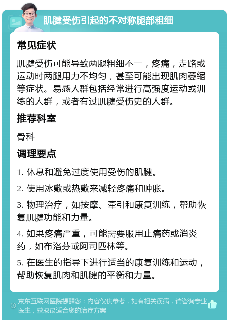 肌腱受伤引起的不对称腿部粗细 常见症状 肌腱受伤可能导致两腿粗细不一，疼痛，走路或运动时两腿用力不均匀，甚至可能出现肌肉萎缩等症状。易感人群包括经常进行高强度运动或训练的人群，或者有过肌腱受伤史的人群。 推荐科室 骨科 调理要点 1. 休息和避免过度使用受伤的肌腱。 2. 使用冰敷或热敷来减轻疼痛和肿胀。 3. 物理治疗，如按摩、牵引和康复训练，帮助恢复肌腱功能和力量。 4. 如果疼痛严重，可能需要服用止痛药或消炎药，如布洛芬或阿司匹林等。 5. 在医生的指导下进行适当的康复训练和运动，帮助恢复肌肉和肌腱的平衡和力量。