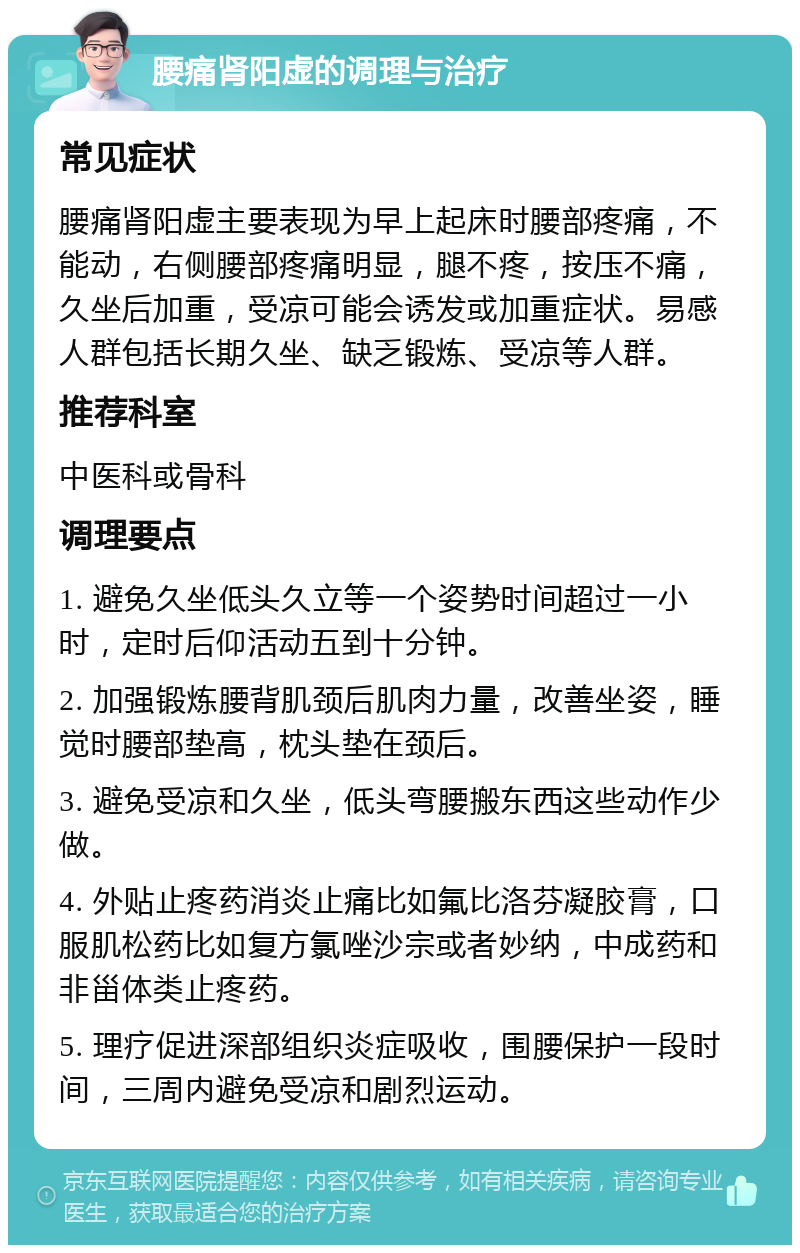 腰痛肾阳虚的调理与治疗 常见症状 腰痛肾阳虚主要表现为早上起床时腰部疼痛，不能动，右侧腰部疼痛明显，腿不疼，按压不痛，久坐后加重，受凉可能会诱发或加重症状。易感人群包括长期久坐、缺乏锻炼、受凉等人群。 推荐科室 中医科或骨科 调理要点 1. 避免久坐低头久立等一个姿势时间超过一小时，定时后仰活动五到十分钟。 2. 加强锻炼腰背肌颈后肌肉力量，改善坐姿，睡觉时腰部垫高，枕头垫在颈后。 3. 避免受凉和久坐，低头弯腰搬东西这些动作少做。 4. 外贴止疼药消炎止痛比如氟比洛芬凝胶膏，口服肌松药比如复方氯唑沙宗或者妙纳，中成药和非甾体类止疼药。 5. 理疗促进深部组织炎症吸收，围腰保护一段时间，三周内避免受凉和剧烈运动。