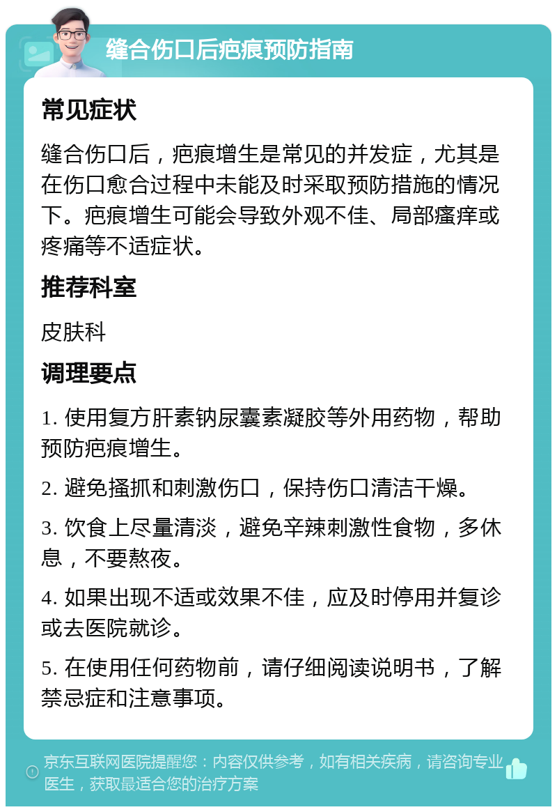 缝合伤口后疤痕预防指南 常见症状 缝合伤口后，疤痕增生是常见的并发症，尤其是在伤口愈合过程中未能及时采取预防措施的情况下。疤痕增生可能会导致外观不佳、局部瘙痒或疼痛等不适症状。 推荐科室 皮肤科 调理要点 1. 使用复方肝素钠尿囊素凝胶等外用药物，帮助预防疤痕增生。 2. 避免搔抓和刺激伤口，保持伤口清洁干燥。 3. 饮食上尽量清淡，避免辛辣刺激性食物，多休息，不要熬夜。 4. 如果出现不适或效果不佳，应及时停用并复诊或去医院就诊。 5. 在使用任何药物前，请仔细阅读说明书，了解禁忌症和注意事项。