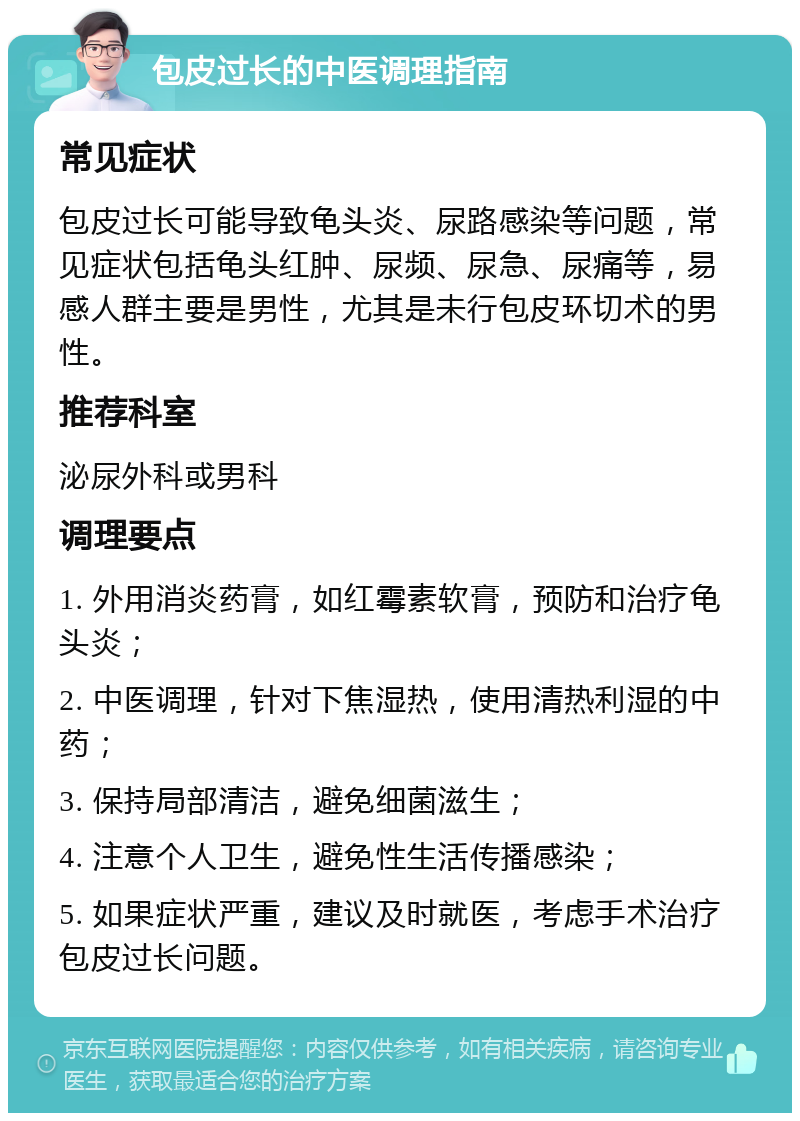 包皮过长的中医调理指南 常见症状 包皮过长可能导致龟头炎、尿路感染等问题，常见症状包括龟头红肿、尿频、尿急、尿痛等，易感人群主要是男性，尤其是未行包皮环切术的男性。 推荐科室 泌尿外科或男科 调理要点 1. 外用消炎药膏，如红霉素软膏，预防和治疗龟头炎； 2. 中医调理，针对下焦湿热，使用清热利湿的中药； 3. 保持局部清洁，避免细菌滋生； 4. 注意个人卫生，避免性生活传播感染； 5. 如果症状严重，建议及时就医，考虑手术治疗包皮过长问题。