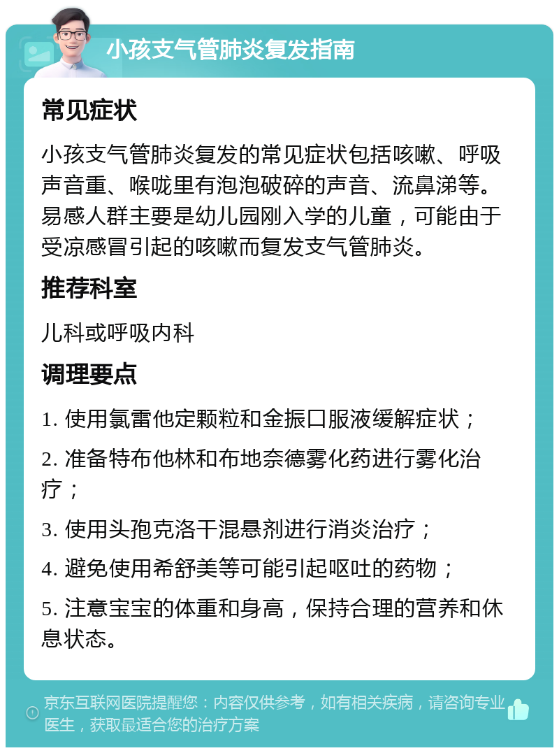 小孩支气管肺炎复发指南 常见症状 小孩支气管肺炎复发的常见症状包括咳嗽、呼吸声音重、喉咙里有泡泡破碎的声音、流鼻涕等。易感人群主要是幼儿园刚入学的儿童，可能由于受凉感冒引起的咳嗽而复发支气管肺炎。 推荐科室 儿科或呼吸内科 调理要点 1. 使用氯雷他定颗粒和金振口服液缓解症状； 2. 准备特布他林和布地奈德雾化药进行雾化治疗； 3. 使用头孢克洛干混悬剂进行消炎治疗； 4. 避免使用希舒美等可能引起呕吐的药物； 5. 注意宝宝的体重和身高，保持合理的营养和休息状态。