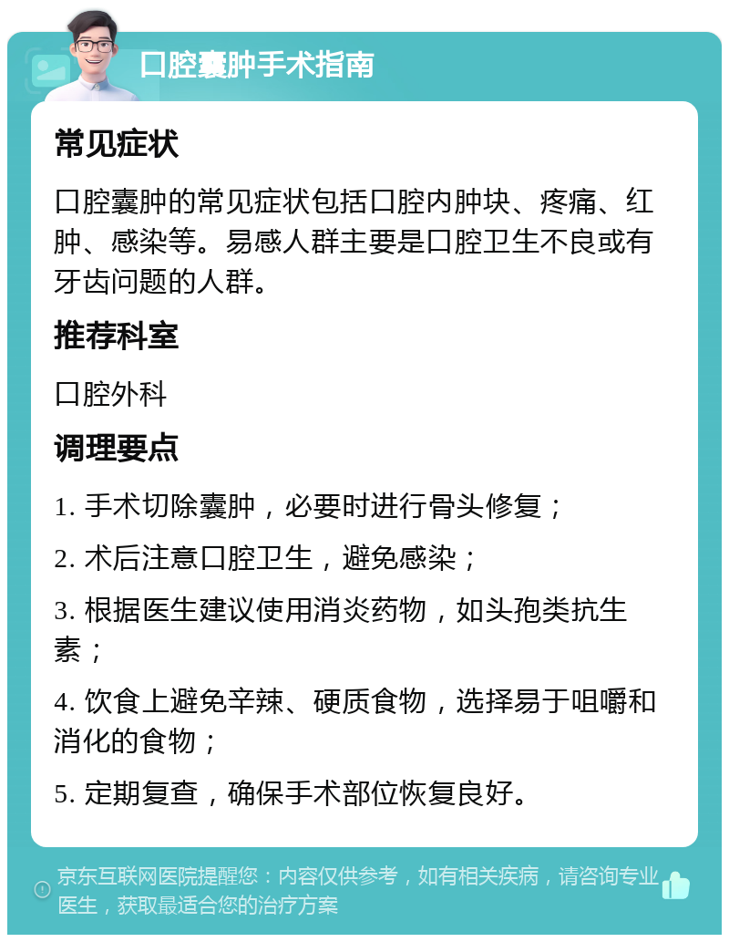 口腔囊肿手术指南 常见症状 口腔囊肿的常见症状包括口腔内肿块、疼痛、红肿、感染等。易感人群主要是口腔卫生不良或有牙齿问题的人群。 推荐科室 口腔外科 调理要点 1. 手术切除囊肿，必要时进行骨头修复； 2. 术后注意口腔卫生，避免感染； 3. 根据医生建议使用消炎药物，如头孢类抗生素； 4. 饮食上避免辛辣、硬质食物，选择易于咀嚼和消化的食物； 5. 定期复查，确保手术部位恢复良好。