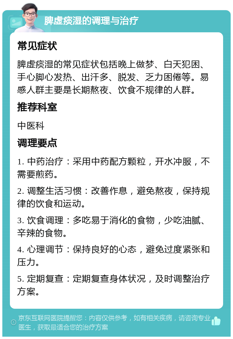 脾虚痰湿的调理与治疗 常见症状 脾虚痰湿的常见症状包括晚上做梦、白天犯困、手心脚心发热、出汗多、脱发、乏力困倦等。易感人群主要是长期熬夜、饮食不规律的人群。 推荐科室 中医科 调理要点 1. 中药治疗：采用中药配方颗粒，开水冲服，不需要煎药。 2. 调整生活习惯：改善作息，避免熬夜，保持规律的饮食和运动。 3. 饮食调理：多吃易于消化的食物，少吃油腻、辛辣的食物。 4. 心理调节：保持良好的心态，避免过度紧张和压力。 5. 定期复查：定期复查身体状况，及时调整治疗方案。