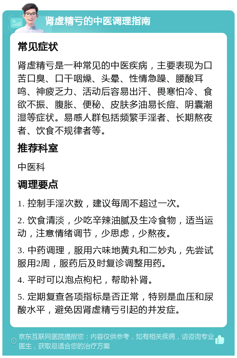 肾虚精亏的中医调理指南 常见症状 肾虚精亏是一种常见的中医疾病，主要表现为口苦口臭、口干咽燥、头晕、性情急躁、腰酸耳鸣、神疲乏力、活动后容易出汗、畏寒怕冷、食欲不振、腹胀、便秘、皮肤多油易长痘、阴囊潮湿等症状。易感人群包括频繁手淫者、长期熬夜者、饮食不规律者等。 推荐科室 中医科 调理要点 1. 控制手淫次数，建议每周不超过一次。 2. 饮食清淡，少吃辛辣油腻及生冷食物，适当运动，注意情绪调节，少思虑，少熬夜。 3. 中药调理，服用六味地黄丸和二妙丸，先尝试服用2周，服药后及时复诊调整用药。 4. 平时可以泡点枸杞，帮助补肾。 5. 定期复查各项指标是否正常，特别是血压和尿酸水平，避免因肾虚精亏引起的并发症。