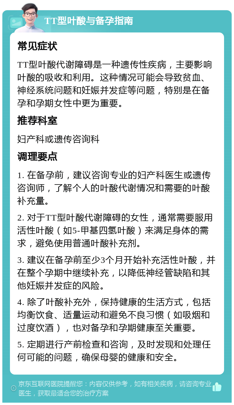 TT型叶酸与备孕指南 常见症状 TT型叶酸代谢障碍是一种遗传性疾病，主要影响叶酸的吸收和利用。这种情况可能会导致贫血、神经系统问题和妊娠并发症等问题，特别是在备孕和孕期女性中更为重要。 推荐科室 妇产科或遗传咨询科 调理要点 1. 在备孕前，建议咨询专业的妇产科医生或遗传咨询师，了解个人的叶酸代谢情况和需要的叶酸补充量。 2. 对于TT型叶酸代谢障碍的女性，通常需要服用活性叶酸（如5-甲基四氢叶酸）来满足身体的需求，避免使用普通叶酸补充剂。 3. 建议在备孕前至少3个月开始补充活性叶酸，并在整个孕期中继续补充，以降低神经管缺陷和其他妊娠并发症的风险。 4. 除了叶酸补充外，保持健康的生活方式，包括均衡饮食、适量运动和避免不良习惯（如吸烟和过度饮酒），也对备孕和孕期健康至关重要。 5. 定期进行产前检查和咨询，及时发现和处理任何可能的问题，确保母婴的健康和安全。