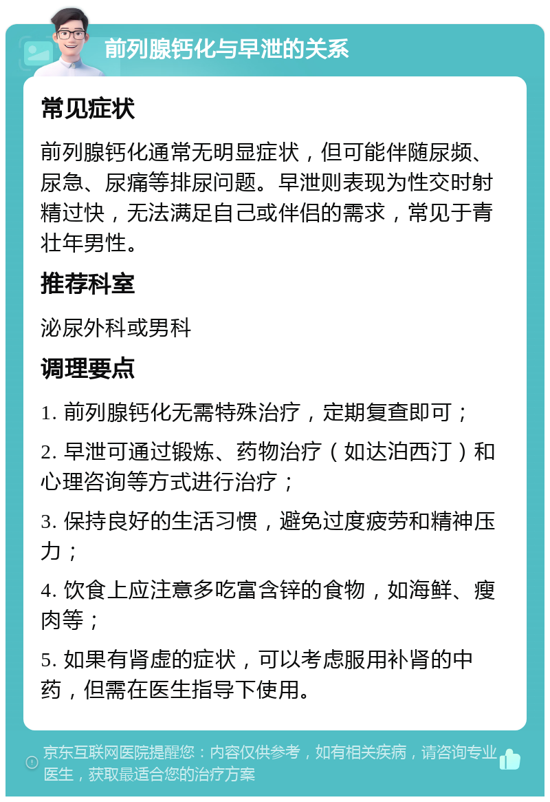 前列腺钙化与早泄的关系 常见症状 前列腺钙化通常无明显症状，但可能伴随尿频、尿急、尿痛等排尿问题。早泄则表现为性交时射精过快，无法满足自己或伴侣的需求，常见于青壮年男性。 推荐科室 泌尿外科或男科 调理要点 1. 前列腺钙化无需特殊治疗，定期复查即可； 2. 早泄可通过锻炼、药物治疗（如达泊西汀）和心理咨询等方式进行治疗； 3. 保持良好的生活习惯，避免过度疲劳和精神压力； 4. 饮食上应注意多吃富含锌的食物，如海鲜、瘦肉等； 5. 如果有肾虚的症状，可以考虑服用补肾的中药，但需在医生指导下使用。