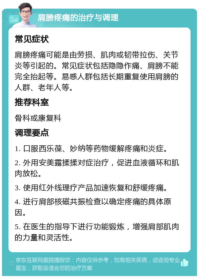 肩膀疼痛的治疗与调理 常见症状 肩膀疼痛可能是由劳损、肌肉或韧带拉伤、关节炎等引起的。常见症状包括隐隐作痛、肩膀不能完全抬起等。易感人群包括长期重复使用肩膀的人群、老年人等。 推荐科室 骨科或康复科 调理要点 1. 口服西乐葆、妙纳等药物缓解疼痛和炎症。 2. 外用安美露揉揉对症治疗，促进血液循环和肌肉放松。 3. 使用红外线理疗产品加速恢复和舒缓疼痛。 4. 进行肩部核磁共振检查以确定疼痛的具体原因。 5. 在医生的指导下进行功能锻炼，增强肩部肌肉的力量和灵活性。