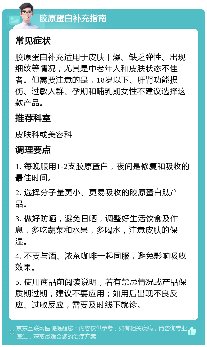 胶原蛋白补充指南 常见症状 胶原蛋白补充适用于皮肤干燥、缺乏弹性、出现细纹等情况，尤其是中老年人和皮肤状态不佳者。但需要注意的是，18岁以下、肝肾功能损伤、过敏人群、孕期和哺乳期女性不建议选择这款产品。 推荐科室 皮肤科或美容科 调理要点 1. 每晚服用1-2支胶原蛋白，夜间是修复和吸收的最佳时间。 2. 选择分子量更小、更易吸收的胶原蛋白肽产品。 3. 做好防晒，避免日晒，调整好生活饮食及作息，多吃蔬菜和水果，多喝水，注意皮肤的保湿。 4. 不要与酒、浓茶咖啡一起同服，避免影响吸收效果。 5. 使用商品前阅读说明，若有禁忌情况或产品保质期过期，建议不要应用；如用后出现不良反应、过敏反应，需要及时线下就诊。