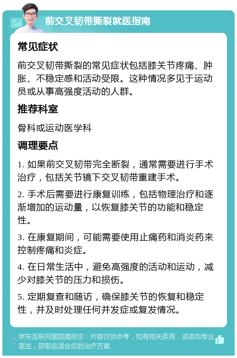 前交叉韧带撕裂就医指南 常见症状 前交叉韧带撕裂的常见症状包括膝关节疼痛、肿胀、不稳定感和活动受限。这种情况多见于运动员或从事高强度活动的人群。 推荐科室 骨科或运动医学科 调理要点 1. 如果前交叉韧带完全断裂，通常需要进行手术治疗，包括关节镜下交叉韧带重建手术。 2. 手术后需要进行康复训练，包括物理治疗和逐渐增加的运动量，以恢复膝关节的功能和稳定性。 3. 在康复期间，可能需要使用止痛药和消炎药来控制疼痛和炎症。 4. 在日常生活中，避免高强度的活动和运动，减少对膝关节的压力和损伤。 5. 定期复查和随访，确保膝关节的恢复和稳定性，并及时处理任何并发症或复发情况。