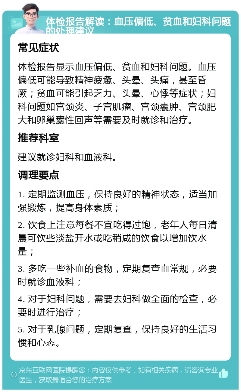 体检报告解读：血压偏低、贫血和妇科问题的处理建议 常见症状 体检报告显示血压偏低、贫血和妇科问题。血压偏低可能导致精神疲惫、头晕、头痛，甚至昏厥；贫血可能引起乏力、头晕、心悸等症状；妇科问题如宫颈炎、子宫肌瘤、宫颈囊肿、宫颈肥大和卵巢囊性回声等需要及时就诊和治疗。 推荐科室 建议就诊妇科和血液科。 调理要点 1. 定期监测血压，保持良好的精神状态，适当加强锻炼，提高身体素质； 2. 饮食上注意每餐不宜吃得过饱，老年人每日清晨可饮些淡盐开水或吃稍咸的饮食以增加饮水量； 3. 多吃一些补血的食物，定期复查血常规，必要时就诊血液科； 4. 对于妇科问题，需要去妇科做全面的检查，必要时进行治疗； 5. 对于乳腺问题，定期复查，保持良好的生活习惯和心态。