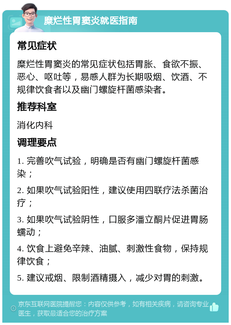 糜烂性胃窦炎就医指南 常见症状 糜烂性胃窦炎的常见症状包括胃胀、食欲不振、恶心、呕吐等，易感人群为长期吸烟、饮酒、不规律饮食者以及幽门螺旋杆菌感染者。 推荐科室 消化内科 调理要点 1. 完善吹气试验，明确是否有幽门螺旋杆菌感染； 2. 如果吹气试验阳性，建议使用四联疗法杀菌治疗； 3. 如果吹气试验阴性，口服多潘立酮片促进胃肠蠕动； 4. 饮食上避免辛辣、油腻、刺激性食物，保持规律饮食； 5. 建议戒烟、限制酒精摄入，减少对胃的刺激。