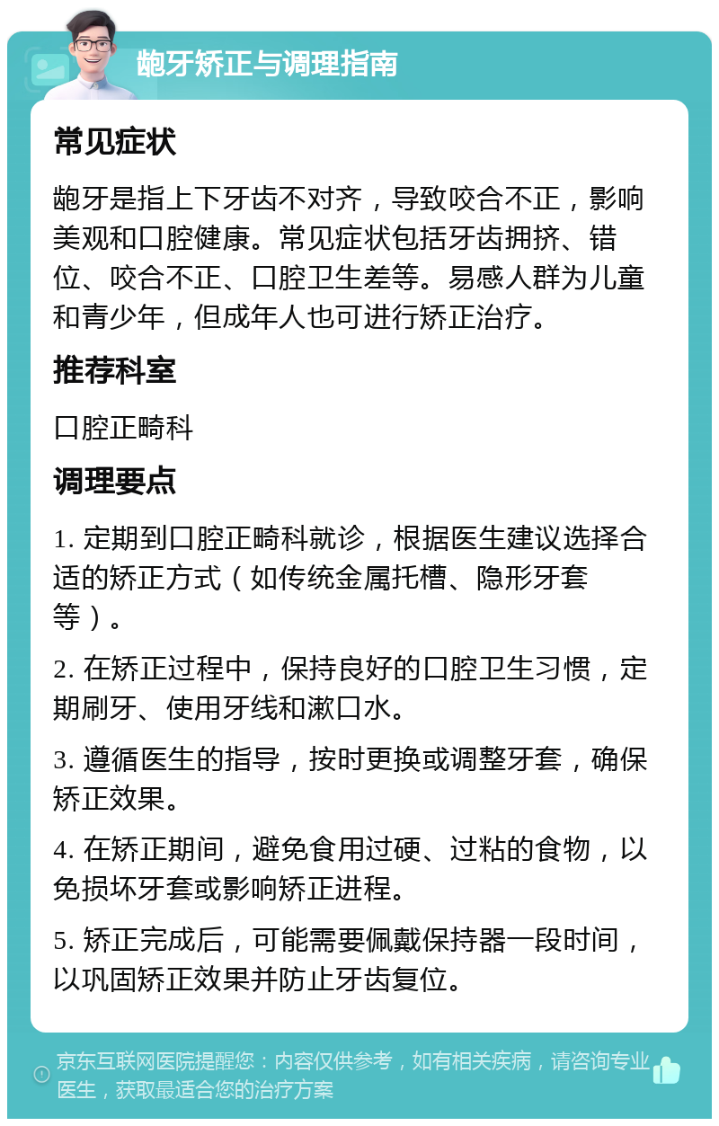 龅牙矫正与调理指南 常见症状 龅牙是指上下牙齿不对齐，导致咬合不正，影响美观和口腔健康。常见症状包括牙齿拥挤、错位、咬合不正、口腔卫生差等。易感人群为儿童和青少年，但成年人也可进行矫正治疗。 推荐科室 口腔正畸科 调理要点 1. 定期到口腔正畸科就诊，根据医生建议选择合适的矫正方式（如传统金属托槽、隐形牙套等）。 2. 在矫正过程中，保持良好的口腔卫生习惯，定期刷牙、使用牙线和漱口水。 3. 遵循医生的指导，按时更换或调整牙套，确保矫正效果。 4. 在矫正期间，避免食用过硬、过粘的食物，以免损坏牙套或影响矫正进程。 5. 矫正完成后，可能需要佩戴保持器一段时间，以巩固矫正效果并防止牙齿复位。