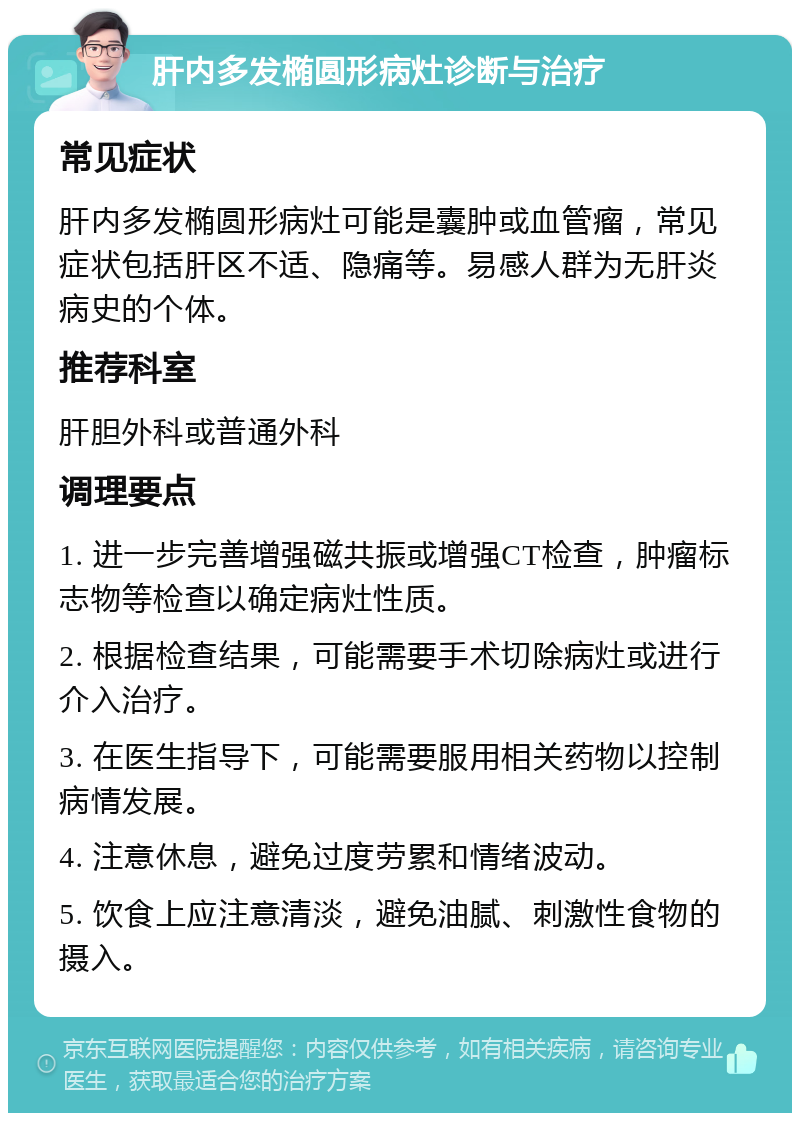 肝内多发椭圆形病灶诊断与治疗 常见症状 肝内多发椭圆形病灶可能是囊肿或血管瘤，常见症状包括肝区不适、隐痛等。易感人群为无肝炎病史的个体。 推荐科室 肝胆外科或普通外科 调理要点 1. 进一步完善增强磁共振或增强CT检查，肿瘤标志物等检查以确定病灶性质。 2. 根据检查结果，可能需要手术切除病灶或进行介入治疗。 3. 在医生指导下，可能需要服用相关药物以控制病情发展。 4. 注意休息，避免过度劳累和情绪波动。 5. 饮食上应注意清淡，避免油腻、刺激性食物的摄入。