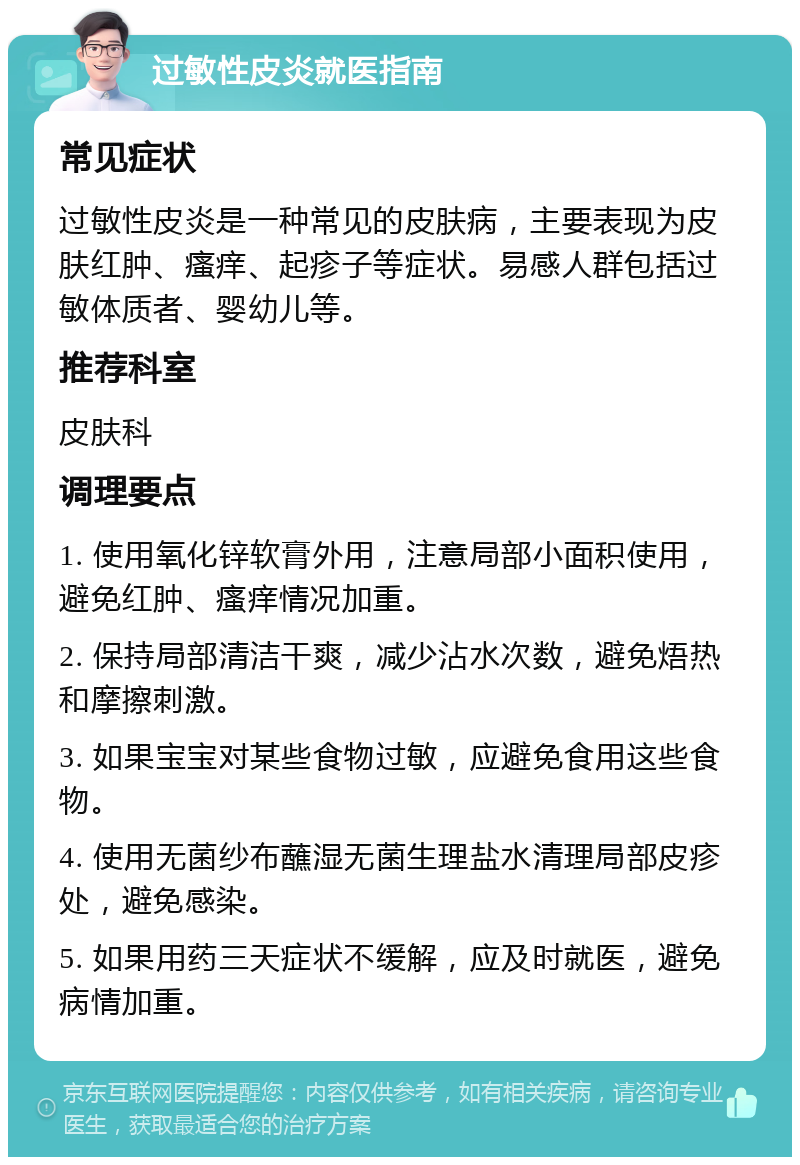 过敏性皮炎就医指南 常见症状 过敏性皮炎是一种常见的皮肤病，主要表现为皮肤红肿、瘙痒、起疹子等症状。易感人群包括过敏体质者、婴幼儿等。 推荐科室 皮肤科 调理要点 1. 使用氧化锌软膏外用，注意局部小面积使用，避免红肿、瘙痒情况加重。 2. 保持局部清洁干爽，减少沾水次数，避免焐热和摩擦刺激。 3. 如果宝宝对某些食物过敏，应避免食用这些食物。 4. 使用无菌纱布蘸湿无菌生理盐水清理局部皮疹处，避免感染。 5. 如果用药三天症状不缓解，应及时就医，避免病情加重。