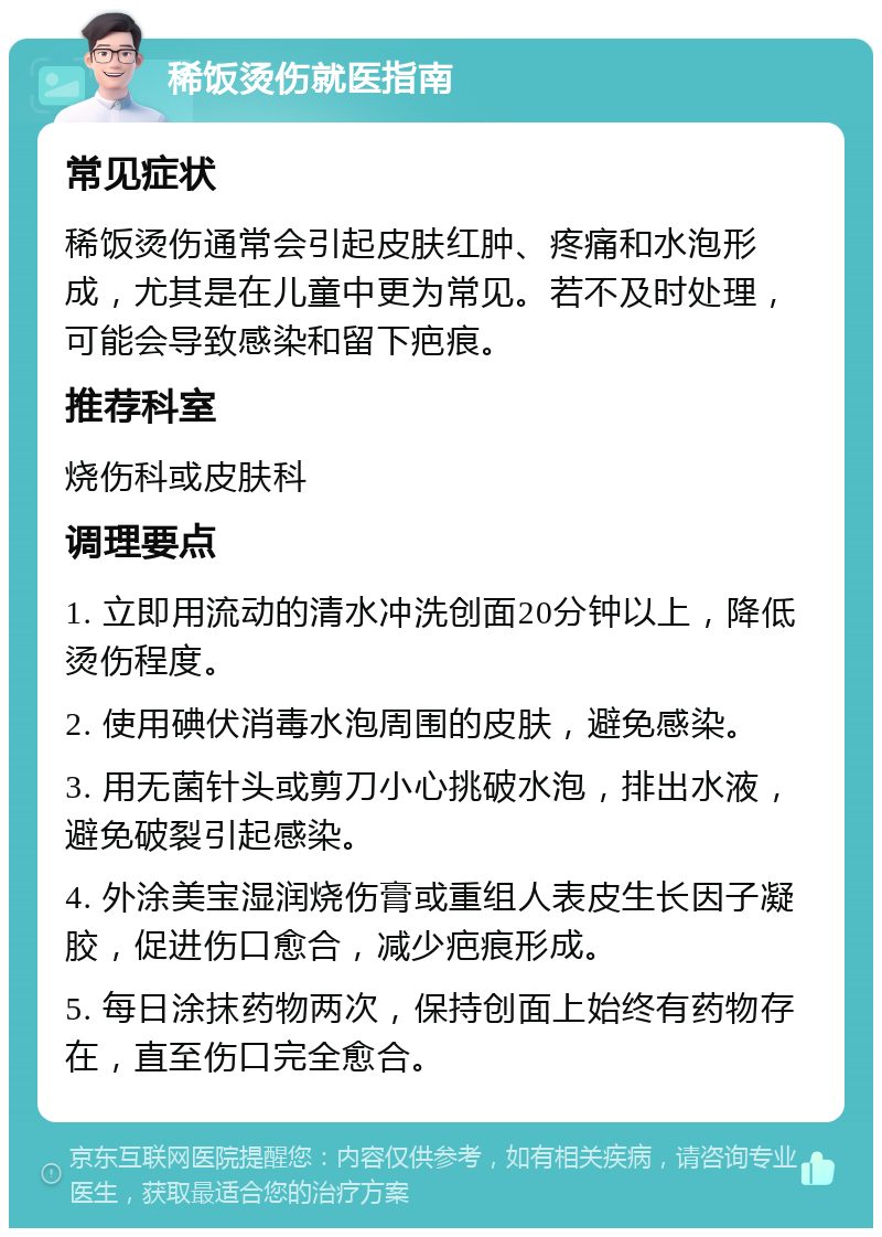 稀饭烫伤就医指南 常见症状 稀饭烫伤通常会引起皮肤红肿、疼痛和水泡形成，尤其是在儿童中更为常见。若不及时处理，可能会导致感染和留下疤痕。 推荐科室 烧伤科或皮肤科 调理要点 1. 立即用流动的清水冲洗创面20分钟以上，降低烫伤程度。 2. 使用碘伏消毒水泡周围的皮肤，避免感染。 3. 用无菌针头或剪刀小心挑破水泡，排出水液，避免破裂引起感染。 4. 外涂美宝湿润烧伤膏或重组人表皮生长因子凝胶，促进伤口愈合，减少疤痕形成。 5. 每日涂抹药物两次，保持创面上始终有药物存在，直至伤口完全愈合。