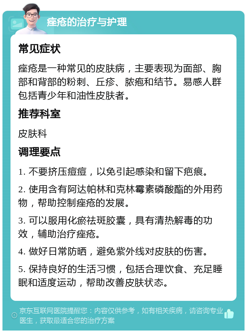 痤疮的治疗与护理 常见症状 痤疮是一种常见的皮肤病，主要表现为面部、胸部和背部的粉刺、丘疹、脓疱和结节。易感人群包括青少年和油性皮肤者。 推荐科室 皮肤科 调理要点 1. 不要挤压痘痘，以免引起感染和留下疤痕。 2. 使用含有阿达帕林和克林霉素磷酸酯的外用药物，帮助控制痤疮的发展。 3. 可以服用化瘀祛斑胶囊，具有清热解毒的功效，辅助治疗痤疮。 4. 做好日常防晒，避免紫外线对皮肤的伤害。 5. 保持良好的生活习惯，包括合理饮食、充足睡眠和适度运动，帮助改善皮肤状态。