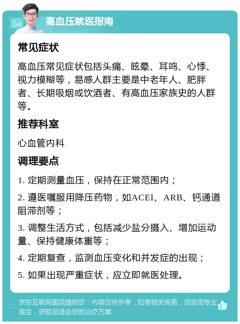 高血压就医指南 常见症状 高血压常见症状包括头痛、眩晕、耳鸣、心悸、视力模糊等，易感人群主要是中老年人、肥胖者、长期吸烟或饮酒者、有高血压家族史的人群等。 推荐科室 心血管内科 调理要点 1. 定期测量血压，保持在正常范围内； 2. 遵医嘱服用降压药物，如ACEI、ARB、钙通道阻滞剂等； 3. 调整生活方式，包括减少盐分摄入、增加运动量、保持健康体重等； 4. 定期复查，监测血压变化和并发症的出现； 5. 如果出现严重症状，应立即就医处理。