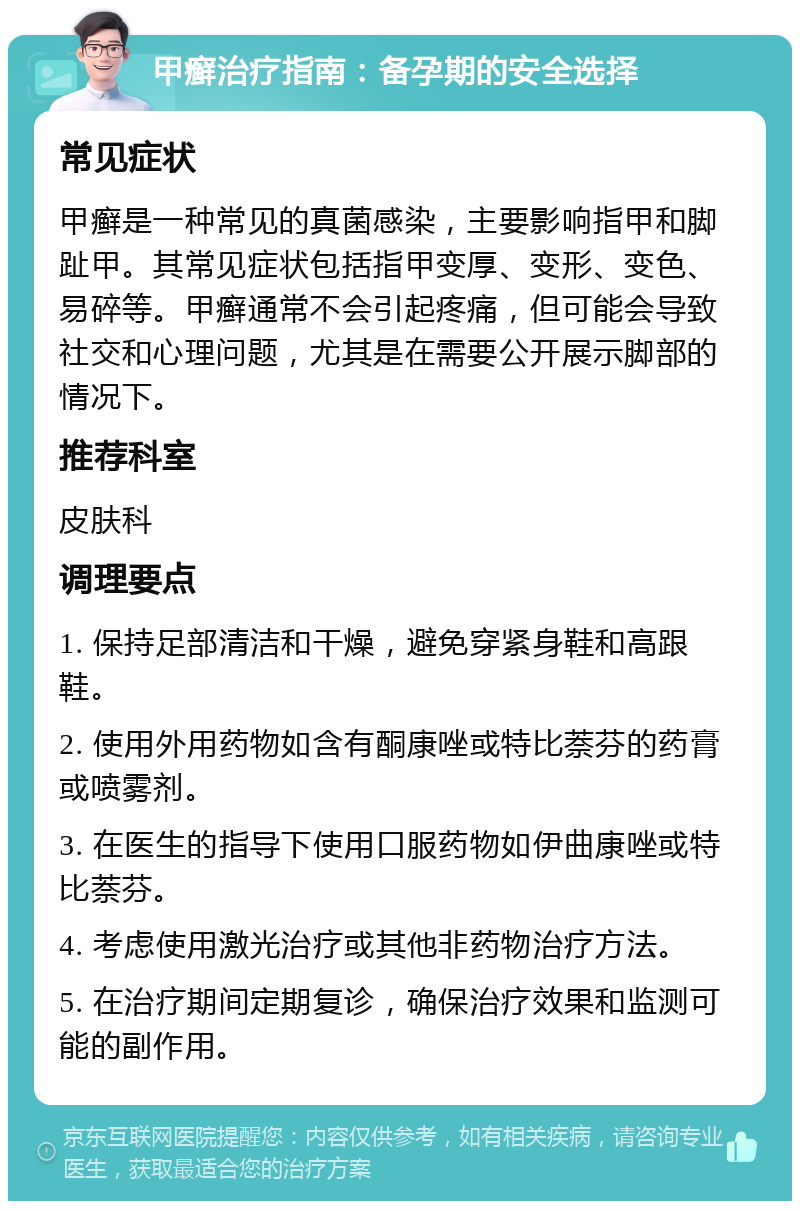 甲癣治疗指南：备孕期的安全选择 常见症状 甲癣是一种常见的真菌感染，主要影响指甲和脚趾甲。其常见症状包括指甲变厚、变形、变色、易碎等。甲癣通常不会引起疼痛，但可能会导致社交和心理问题，尤其是在需要公开展示脚部的情况下。 推荐科室 皮肤科 调理要点 1. 保持足部清洁和干燥，避免穿紧身鞋和高跟鞋。 2. 使用外用药物如含有酮康唑或特比萘芬的药膏或喷雾剂。 3. 在医生的指导下使用口服药物如伊曲康唑或特比萘芬。 4. 考虑使用激光治疗或其他非药物治疗方法。 5. 在治疗期间定期复诊，确保治疗效果和监测可能的副作用。