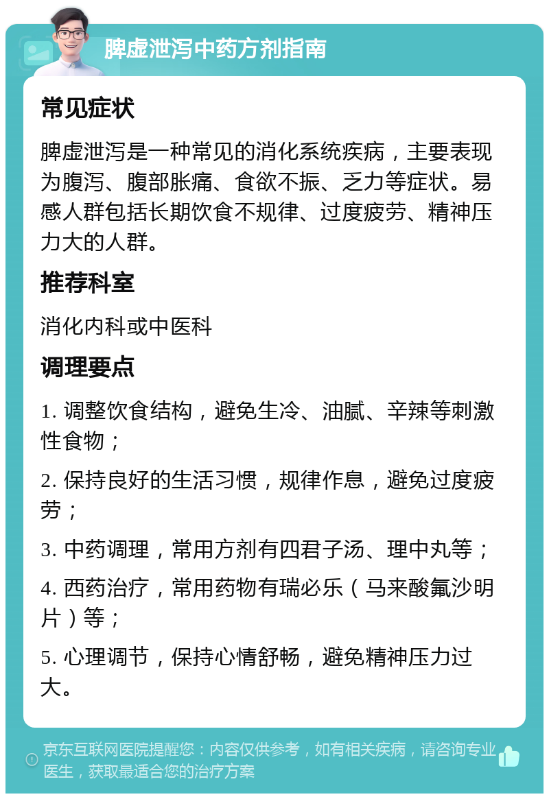 脾虚泄泻中药方剂指南 常见症状 脾虚泄泻是一种常见的消化系统疾病，主要表现为腹泻、腹部胀痛、食欲不振、乏力等症状。易感人群包括长期饮食不规律、过度疲劳、精神压力大的人群。 推荐科室 消化内科或中医科 调理要点 1. 调整饮食结构，避免生冷、油腻、辛辣等刺激性食物； 2. 保持良好的生活习惯，规律作息，避免过度疲劳； 3. 中药调理，常用方剂有四君子汤、理中丸等； 4. 西药治疗，常用药物有瑞必乐（马来酸氟沙明片）等； 5. 心理调节，保持心情舒畅，避免精神压力过大。