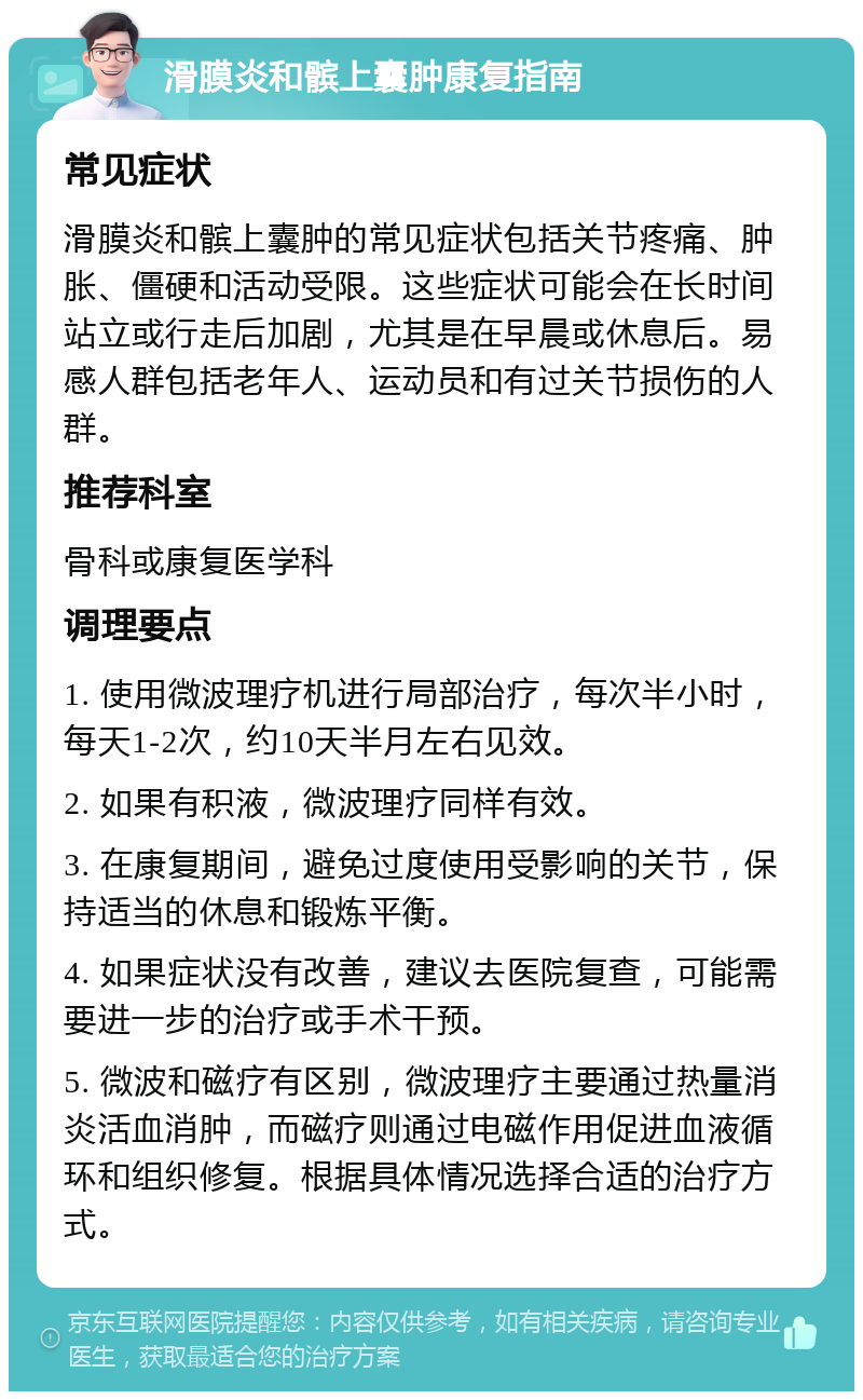 滑膜炎和髌上囊肿康复指南 常见症状 滑膜炎和髌上囊肿的常见症状包括关节疼痛、肿胀、僵硬和活动受限。这些症状可能会在长时间站立或行走后加剧，尤其是在早晨或休息后。易感人群包括老年人、运动员和有过关节损伤的人群。 推荐科室 骨科或康复医学科 调理要点 1. 使用微波理疗机进行局部治疗，每次半小时，每天1-2次，约10天半月左右见效。 2. 如果有积液，微波理疗同样有效。 3. 在康复期间，避免过度使用受影响的关节，保持适当的休息和锻炼平衡。 4. 如果症状没有改善，建议去医院复查，可能需要进一步的治疗或手术干预。 5. 微波和磁疗有区别，微波理疗主要通过热量消炎活血消肿，而磁疗则通过电磁作用促进血液循环和组织修复。根据具体情况选择合适的治疗方式。