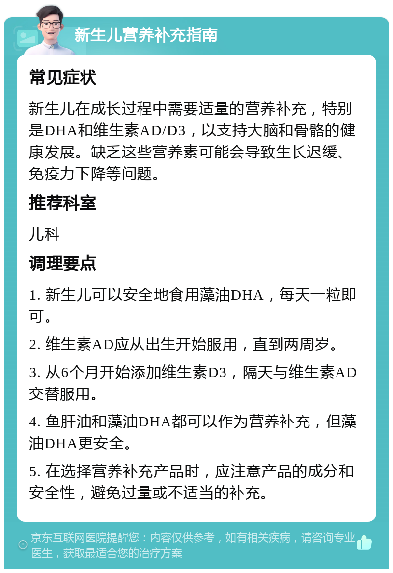 新生儿营养补充指南 常见症状 新生儿在成长过程中需要适量的营养补充，特别是DHA和维生素AD/D3，以支持大脑和骨骼的健康发展。缺乏这些营养素可能会导致生长迟缓、免疫力下降等问题。 推荐科室 儿科 调理要点 1. 新生儿可以安全地食用藻油DHA，每天一粒即可。 2. 维生素AD应从出生开始服用，直到两周岁。 3. 从6个月开始添加维生素D3，隔天与维生素AD交替服用。 4. 鱼肝油和藻油DHA都可以作为营养补充，但藻油DHA更安全。 5. 在选择营养补充产品时，应注意产品的成分和安全性，避免过量或不适当的补充。