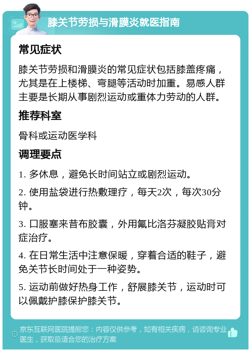 膝关节劳损与滑膜炎就医指南 常见症状 膝关节劳损和滑膜炎的常见症状包括膝盖疼痛，尤其是在上楼梯、弯腿等活动时加重。易感人群主要是长期从事剧烈运动或重体力劳动的人群。 推荐科室 骨科或运动医学科 调理要点 1. 多休息，避免长时间站立或剧烈运动。 2. 使用盐袋进行热敷理疗，每天2次，每次30分钟。 3. 口服塞来昔布胶囊，外用氟比洛芬凝胶贴膏对症治疗。 4. 在日常生活中注意保暖，穿着合适的鞋子，避免关节长时间处于一种姿势。 5. 运动前做好热身工作，舒展膝关节，运动时可以佩戴护膝保护膝关节。