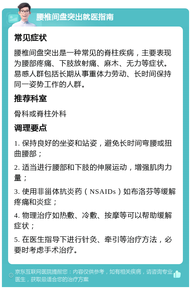 腰椎间盘突出就医指南 常见症状 腰椎间盘突出是一种常见的脊柱疾病，主要表现为腰部疼痛、下肢放射痛、麻木、无力等症状。易感人群包括长期从事重体力劳动、长时间保持同一姿势工作的人群。 推荐科室 骨科或脊柱外科 调理要点 1. 保持良好的坐姿和站姿，避免长时间弯腰或扭曲腰部； 2. 适当进行腰部和下肢的伸展运动，增强肌肉力量； 3. 使用非甾体抗炎药（NSAIDs）如布洛芬等缓解疼痛和炎症； 4. 物理治疗如热敷、冷敷、按摩等可以帮助缓解症状； 5. 在医生指导下进行针灸、牵引等治疗方法，必要时考虑手术治疗。