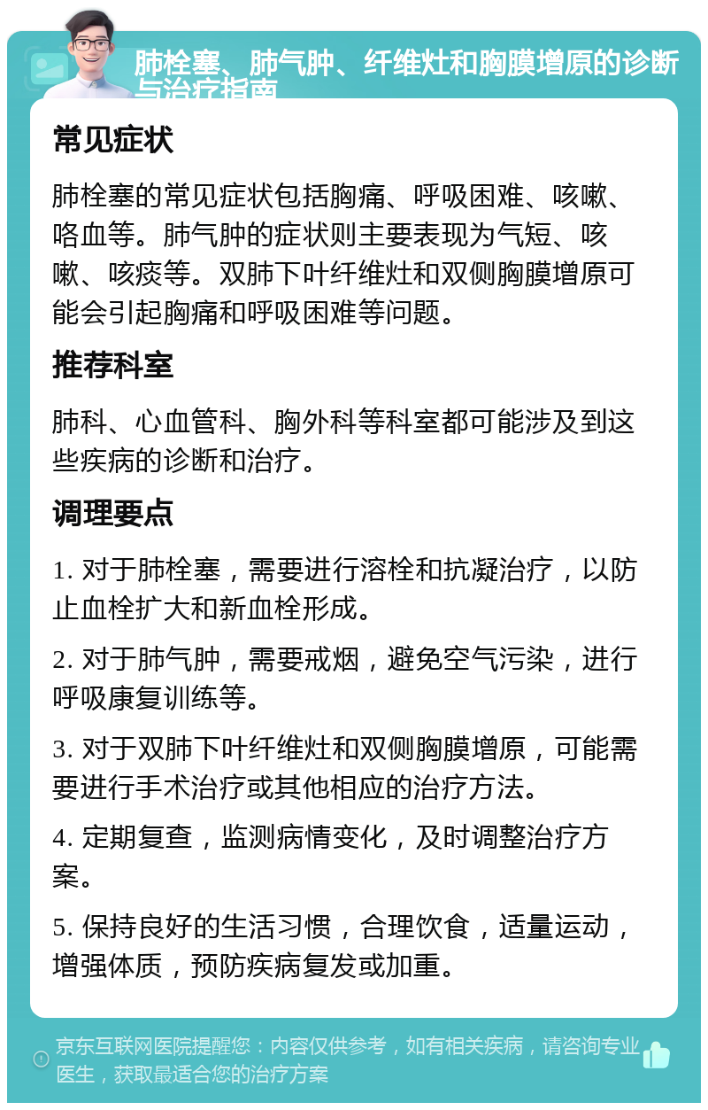 肺栓塞、肺气肿、纤维灶和胸膜增原的诊断与治疗指南 常见症状 肺栓塞的常见症状包括胸痛、呼吸困难、咳嗽、咯血等。肺气肿的症状则主要表现为气短、咳嗽、咳痰等。双肺下叶纤维灶和双侧胸膜增原可能会引起胸痛和呼吸困难等问题。 推荐科室 肺科、心血管科、胸外科等科室都可能涉及到这些疾病的诊断和治疗。 调理要点 1. 对于肺栓塞，需要进行溶栓和抗凝治疗，以防止血栓扩大和新血栓形成。 2. 对于肺气肿，需要戒烟，避免空气污染，进行呼吸康复训练等。 3. 对于双肺下叶纤维灶和双侧胸膜增原，可能需要进行手术治疗或其他相应的治疗方法。 4. 定期复查，监测病情变化，及时调整治疗方案。 5. 保持良好的生活习惯，合理饮食，适量运动，增强体质，预防疾病复发或加重。