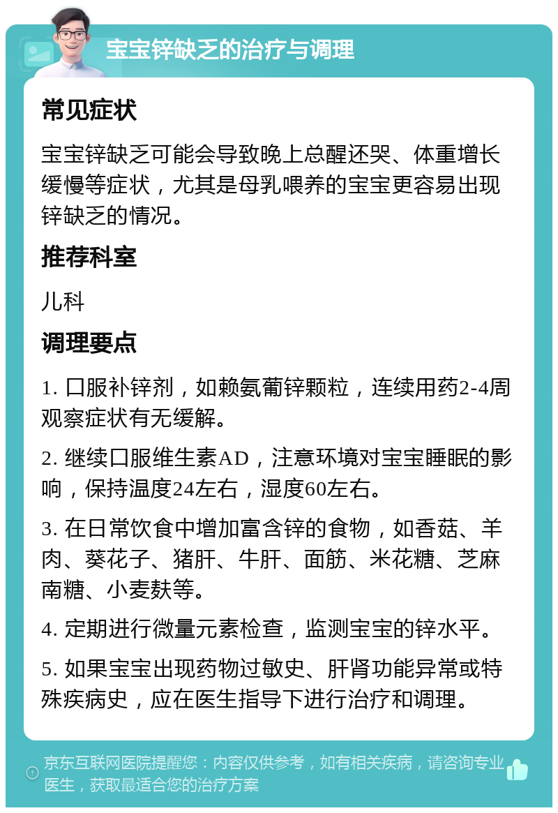 宝宝锌缺乏的治疗与调理 常见症状 宝宝锌缺乏可能会导致晚上总醒还哭、体重增长缓慢等症状，尤其是母乳喂养的宝宝更容易出现锌缺乏的情况。 推荐科室 儿科 调理要点 1. 口服补锌剂，如赖氨葡锌颗粒，连续用药2-4周观察症状有无缓解。 2. 继续口服维生素AD，注意环境对宝宝睡眠的影响，保持温度24左右，湿度60左右。 3. 在日常饮食中增加富含锌的食物，如香菇、羊肉、葵花子、猪肝、牛肝、面筋、米花糖、芝麻南糖、小麦麸等。 4. 定期进行微量元素检查，监测宝宝的锌水平。 5. 如果宝宝出现药物过敏史、肝肾功能异常或特殊疾病史，应在医生指导下进行治疗和调理。