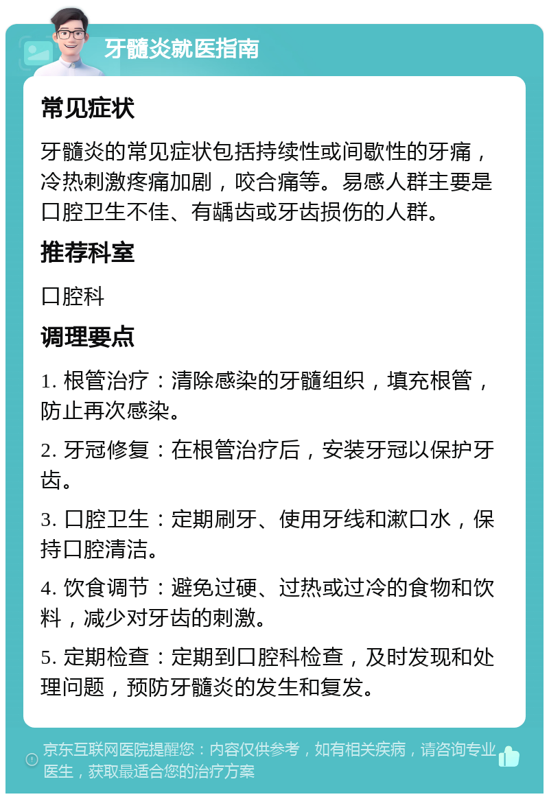 牙髓炎就医指南 常见症状 牙髓炎的常见症状包括持续性或间歇性的牙痛，冷热刺激疼痛加剧，咬合痛等。易感人群主要是口腔卫生不佳、有龋齿或牙齿损伤的人群。 推荐科室 口腔科 调理要点 1. 根管治疗：清除感染的牙髓组织，填充根管，防止再次感染。 2. 牙冠修复：在根管治疗后，安装牙冠以保护牙齿。 3. 口腔卫生：定期刷牙、使用牙线和漱口水，保持口腔清洁。 4. 饮食调节：避免过硬、过热或过冷的食物和饮料，减少对牙齿的刺激。 5. 定期检查：定期到口腔科检查，及时发现和处理问题，预防牙髓炎的发生和复发。