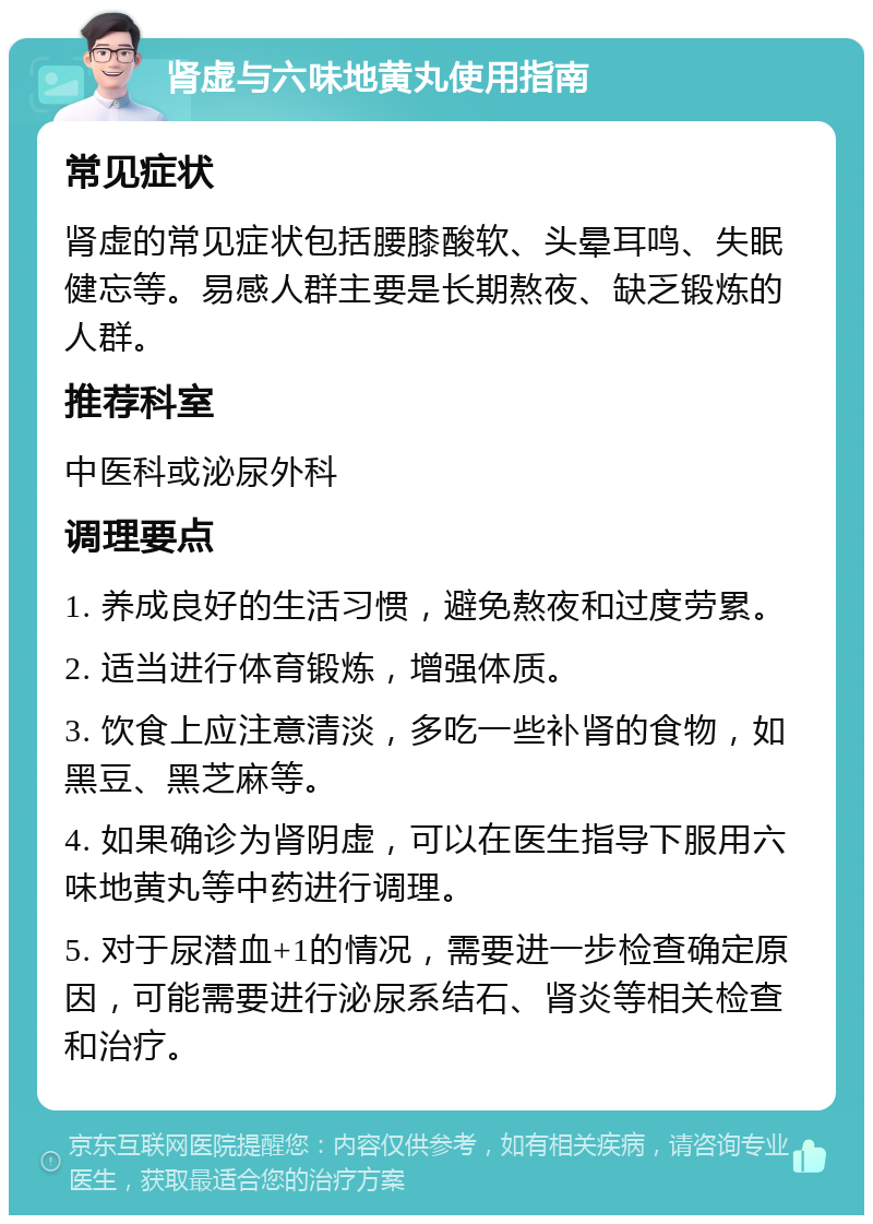 肾虚与六味地黄丸使用指南 常见症状 肾虚的常见症状包括腰膝酸软、头晕耳鸣、失眠健忘等。易感人群主要是长期熬夜、缺乏锻炼的人群。 推荐科室 中医科或泌尿外科 调理要点 1. 养成良好的生活习惯，避免熬夜和过度劳累。 2. 适当进行体育锻炼，增强体质。 3. 饮食上应注意清淡，多吃一些补肾的食物，如黑豆、黑芝麻等。 4. 如果确诊为肾阴虚，可以在医生指导下服用六味地黄丸等中药进行调理。 5. 对于尿潜血+1的情况，需要进一步检查确定原因，可能需要进行泌尿系结石、肾炎等相关检查和治疗。