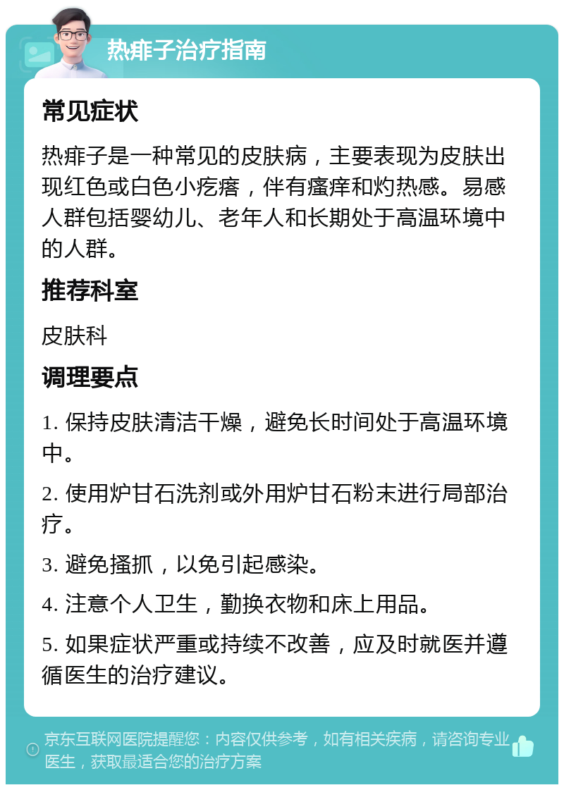 热痱子治疗指南 常见症状 热痱子是一种常见的皮肤病，主要表现为皮肤出现红色或白色小疙瘩，伴有瘙痒和灼热感。易感人群包括婴幼儿、老年人和长期处于高温环境中的人群。 推荐科室 皮肤科 调理要点 1. 保持皮肤清洁干燥，避免长时间处于高温环境中。 2. 使用炉甘石洗剂或外用炉甘石粉末进行局部治疗。 3. 避免搔抓，以免引起感染。 4. 注意个人卫生，勤换衣物和床上用品。 5. 如果症状严重或持续不改善，应及时就医并遵循医生的治疗建议。