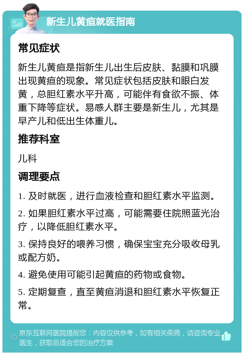 新生儿黄疸就医指南 常见症状 新生儿黄疸是指新生儿出生后皮肤、黏膜和巩膜出现黄疸的现象。常见症状包括皮肤和眼白发黄，总胆红素水平升高，可能伴有食欲不振、体重下降等症状。易感人群主要是新生儿，尤其是早产儿和低出生体重儿。 推荐科室 儿科 调理要点 1. 及时就医，进行血液检查和胆红素水平监测。 2. 如果胆红素水平过高，可能需要住院照蓝光治疗，以降低胆红素水平。 3. 保持良好的喂养习惯，确保宝宝充分吸收母乳或配方奶。 4. 避免使用可能引起黄疸的药物或食物。 5. 定期复查，直至黄疸消退和胆红素水平恢复正常。