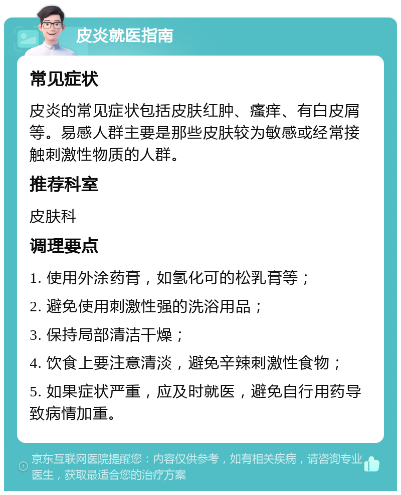 皮炎就医指南 常见症状 皮炎的常见症状包括皮肤红肿、瘙痒、有白皮屑等。易感人群主要是那些皮肤较为敏感或经常接触刺激性物质的人群。 推荐科室 皮肤科 调理要点 1. 使用外涂药膏，如氢化可的松乳膏等； 2. 避免使用刺激性强的洗浴用品； 3. 保持局部清洁干燥； 4. 饮食上要注意清淡，避免辛辣刺激性食物； 5. 如果症状严重，应及时就医，避免自行用药导致病情加重。