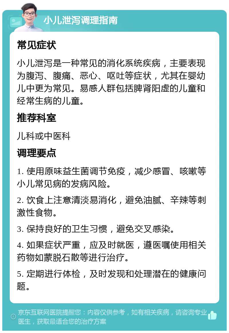 小儿泄泻调理指南 常见症状 小儿泄泻是一种常见的消化系统疾病，主要表现为腹泻、腹痛、恶心、呕吐等症状，尤其在婴幼儿中更为常见。易感人群包括脾肾阳虚的儿童和经常生病的儿童。 推荐科室 儿科或中医科 调理要点 1. 使用原味益生菌调节免疫，减少感冒、咳嗽等小儿常见病的发病风险。 2. 饮食上注意清淡易消化，避免油腻、辛辣等刺激性食物。 3. 保持良好的卫生习惯，避免交叉感染。 4. 如果症状严重，应及时就医，遵医嘱使用相关药物如蒙脱石散等进行治疗。 5. 定期进行体检，及时发现和处理潜在的健康问题。