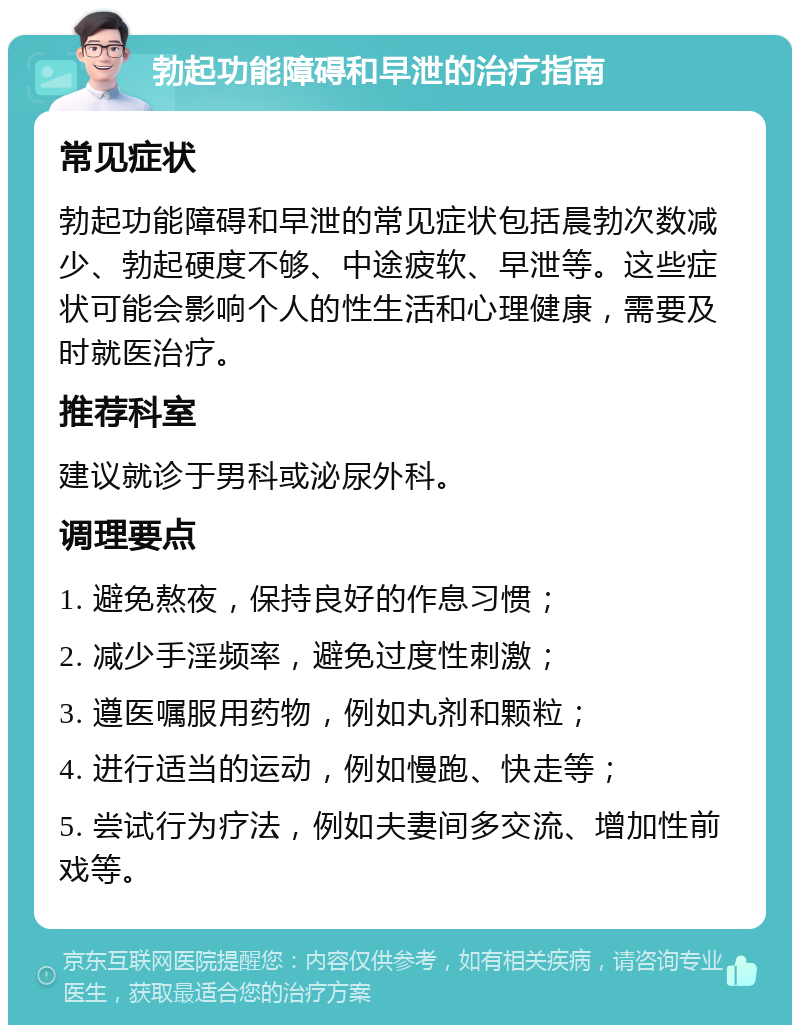 勃起功能障碍和早泄的治疗指南 常见症状 勃起功能障碍和早泄的常见症状包括晨勃次数减少、勃起硬度不够、中途疲软、早泄等。这些症状可能会影响个人的性生活和心理健康，需要及时就医治疗。 推荐科室 建议就诊于男科或泌尿外科。 调理要点 1. 避免熬夜，保持良好的作息习惯； 2. 减少手淫频率，避免过度性刺激； 3. 遵医嘱服用药物，例如丸剂和颗粒； 4. 进行适当的运动，例如慢跑、快走等； 5. 尝试行为疗法，例如夫妻间多交流、增加性前戏等。