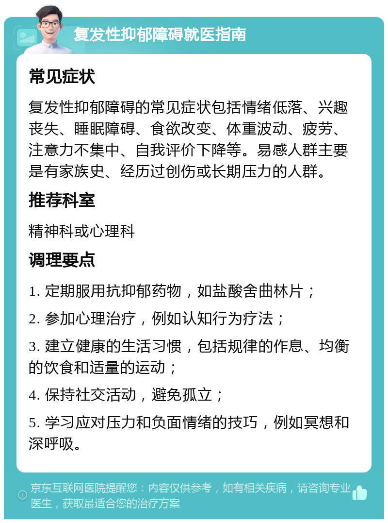 复发性抑郁障碍就医指南 常见症状 复发性抑郁障碍的常见症状包括情绪低落、兴趣丧失、睡眠障碍、食欲改变、体重波动、疲劳、注意力不集中、自我评价下降等。易感人群主要是有家族史、经历过创伤或长期压力的人群。 推荐科室 精神科或心理科 调理要点 1. 定期服用抗抑郁药物，如盐酸舍曲林片； 2. 参加心理治疗，例如认知行为疗法； 3. 建立健康的生活习惯，包括规律的作息、均衡的饮食和适量的运动； 4. 保持社交活动，避免孤立； 5. 学习应对压力和负面情绪的技巧，例如冥想和深呼吸。