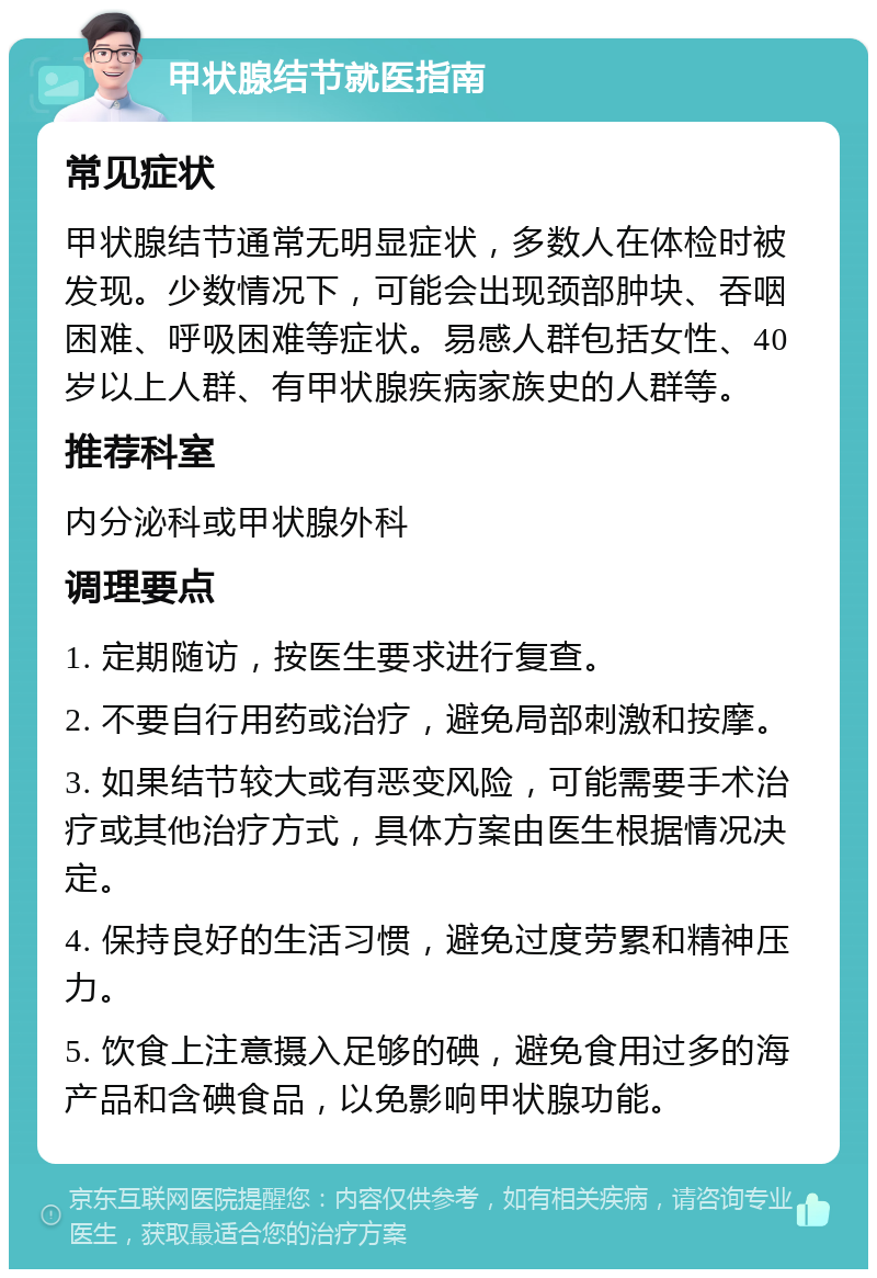 甲状腺结节就医指南 常见症状 甲状腺结节通常无明显症状，多数人在体检时被发现。少数情况下，可能会出现颈部肿块、吞咽困难、呼吸困难等症状。易感人群包括女性、40岁以上人群、有甲状腺疾病家族史的人群等。 推荐科室 内分泌科或甲状腺外科 调理要点 1. 定期随访，按医生要求进行复查。 2. 不要自行用药或治疗，避免局部刺激和按摩。 3. 如果结节较大或有恶变风险，可能需要手术治疗或其他治疗方式，具体方案由医生根据情况决定。 4. 保持良好的生活习惯，避免过度劳累和精神压力。 5. 饮食上注意摄入足够的碘，避免食用过多的海产品和含碘食品，以免影响甲状腺功能。