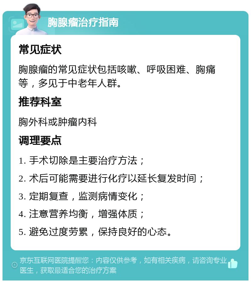 胸腺瘤治疗指南 常见症状 胸腺瘤的常见症状包括咳嗽、呼吸困难、胸痛等，多见于中老年人群。 推荐科室 胸外科或肿瘤内科 调理要点 1. 手术切除是主要治疗方法； 2. 术后可能需要进行化疗以延长复发时间； 3. 定期复查，监测病情变化； 4. 注意营养均衡，增强体质； 5. 避免过度劳累，保持良好的心态。