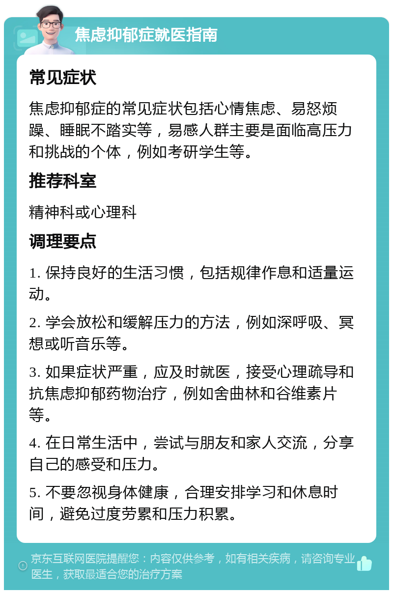 焦虑抑郁症就医指南 常见症状 焦虑抑郁症的常见症状包括心情焦虑、易怒烦躁、睡眠不踏实等，易感人群主要是面临高压力和挑战的个体，例如考研学生等。 推荐科室 精神科或心理科 调理要点 1. 保持良好的生活习惯，包括规律作息和适量运动。 2. 学会放松和缓解压力的方法，例如深呼吸、冥想或听音乐等。 3. 如果症状严重，应及时就医，接受心理疏导和抗焦虑抑郁药物治疗，例如舍曲林和谷维素片等。 4. 在日常生活中，尝试与朋友和家人交流，分享自己的感受和压力。 5. 不要忽视身体健康，合理安排学习和休息时间，避免过度劳累和压力积累。