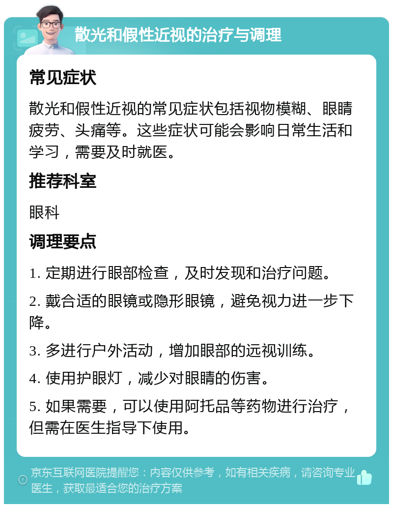 散光和假性近视的治疗与调理 常见症状 散光和假性近视的常见症状包括视物模糊、眼睛疲劳、头痛等。这些症状可能会影响日常生活和学习，需要及时就医。 推荐科室 眼科 调理要点 1. 定期进行眼部检查，及时发现和治疗问题。 2. 戴合适的眼镜或隐形眼镜，避免视力进一步下降。 3. 多进行户外活动，增加眼部的远视训练。 4. 使用护眼灯，减少对眼睛的伤害。 5. 如果需要，可以使用阿托品等药物进行治疗，但需在医生指导下使用。